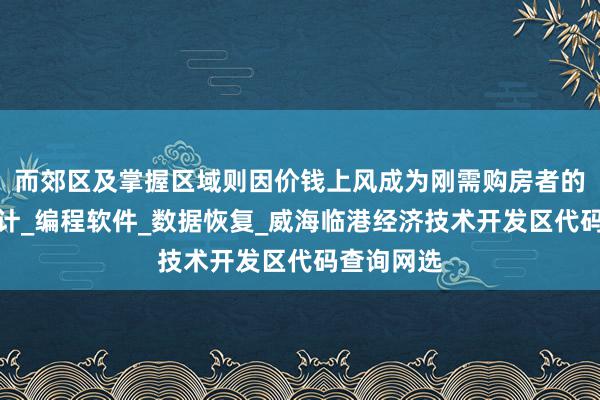 而郊区及掌握区域则因价钱上风成为刚需购房者的首网页设计_编程软件_数据恢复_威海临港经济技术开发区代码查询网选